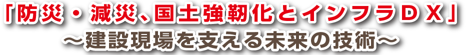 「防災、減災、国土強靭化とインフラDX」～建設現場を支える未来の技術～